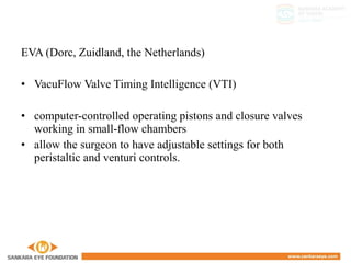 EVA (Dorc, Zuidland, the Netherlands)
• VacuFlow Valve Timing Intelligence (VTI)
• computer-controlled operating pistons and closure valves
working in small-flow chambers
• allow the surgeon to have adjustable settings for both
peristaltic and venturi controls.
 