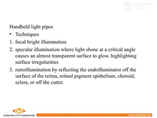 Handheld light pipes
• Techniques
1. focal bright illumination
2. specular illumination where light shone at a critical angle
causes an almost transparent surface to glow, highlighting
surface irregularities
3. retroillumination by reflecting the endoilluminator off the
surface of the retina, retinal pigment epithelium, choroid,
sclera, or off the cutter.
4. Wide-angle diffuse illumination
 