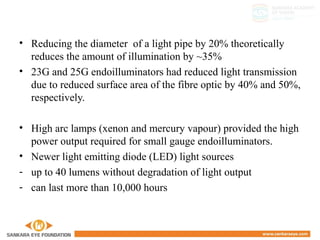 • Reducing the diameter of a light pipe by 20% theoretically
reduces the amount of illumination by ~35%
• 23G and 25G endoilluminators had reduced light transmission
due to reduced surface area of the fibre optic by 40% and 50%,
respectively.
• High arc lamps (xenon and mercury vapour) provided the high
power output required for small gauge endoilluminators.
• Newer light emitting diode (LED) light sources
- up to 40 lumens without degradation of light output
- can last more than 10,000 hours
 