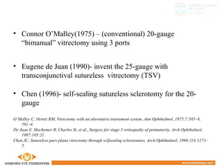 • Connor O’Malley(1975) – (conventional) 20-gauge
“bimanual” vitrectomy using 3 ports
• Eugene de Juan (1990)- invent the 25-gauge with
transconjunctival sutureless vitrectomy (TSV)
• Chen (1996)- self-sealing sutureless sclerotomy for the 20-
gauge
O’Malley C, Heintz RM, Vitrectomy with an alternative instrument system, Ann Ophthalmol, 1975;7:585–8,
591–4.
De Juan E, Machemer R, Charles St, et al., Surgery for stage 5 retinopathy of prematurity, Arch Ophthalmol,
1987;105:21.
Chen JC, Sutureless pars plana vitrectomy through selfsealing sclerotomies, Arch Ophthalmol, 1996;114:1273–
5.
 