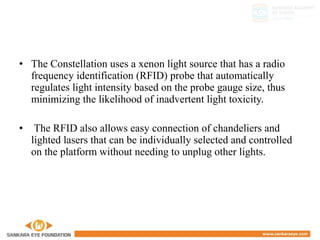 • The Constellation uses a xenon light source that has a radio
frequency identification (RFID) probe that automatically
regulates light intensity based on the probe gauge size, thus
minimizing the likelihood of inadvertent light toxicity.
• The RFID also allows easy connection of chandeliers and
lighted lasers that can be individually selected and controlled
on the platform without needing to unplug other lights.
 
