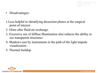• Disadvantages:
1.Less helpful in identifying dissection planes at the surgical
point of interest
2. Glare after fluid-air exchange.
3. Excessive use of diffuse illumination also reduces the ability to
see transparent structures
4. Shadows cast by instruments in the path of the light impede
visualization
5. Thermal buildup
 