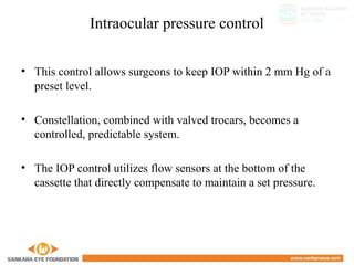 Intraocular pressure control
• This control allows surgeons to keep IOP within 2 mm Hg of a
preset level.
• Constellation, combined with valved trocars, becomes a
controlled, predictable system.
• The IOP control utilizes flow sensors at the bottom of the
cassette that directly compensate to maintain a set pressure.
 