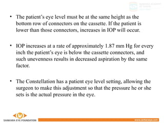 • The patient’s eye level must be at the same height as the
bottom row of connectors on the cassette. If the patient is
lower than those connectors, increases in IOP will occur.
• IOP increases at a rate of approximately 1.87 mm Hg for every
inch the patient’s eye is below the cassette connectors, and
such unevenness results in decreased aspiration by the same
factor.
• The Constellation has a patient eye level setting, allowing the
surgeon to make this adjustment so that the pressure he or she
sets is the actual pressure in the eye.
 