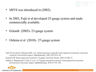 • MIVS was introduced in (2002).
• In 2002, Fujii et al developed 25-gauge system and made
commercially available.
• Eckardt (2005)- 23-gauge system
• Oshima et al (2010)– 27-gauge system
Fujii GY, de Juan E, Humayun MS, et al., Initial experience using the transconjunctival sutureless vitrectomy
system for vitreoretinal surgery, Ophthalmology, 2002;109:1814–20.
Eckardt CM, Transconjunctival sutureless 23-gauge vitrectomy, Retina, 2005;25:208–11.
Oshima Y, Wakabayashi T, Sato T, et al., A 27-gauge instrument system for transconjunctival sutureless
microincision vitrectomy surgery, Ophthalmology, 2010;117:93–102.
 