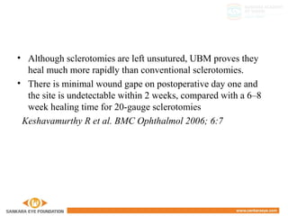 • Although sclerotomies are left unsutured, UBM proves they
heal much more rapidly than conventional sclerotomies.
• There is minimal wound gape on postoperative day one and
the site is undetectable within 2 weeks, compared with a 6–8
week healing time for 20-gauge sclerotomies
Keshavamurthy R et al. BMC Ophthalmol 2006; 6:7
 