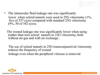 • The intraocular fluid leakage rate was significantly
lower when scleral tunnels were used in 25G vitrectomy (1%,
five of 337 eyes) compared with standard 25G vitrectomy
(9%, 50 of 542 eyes).
The wound leakage rate was significantly lower when using
(rather than not) scleral tunnels in 25G vitrectomy, both
without air-gas and with air exchange .
The use of scleral tunnels in 25G transconjunctival vitrectomy
reduces the frequency of wound
leakage even when the peripheral vitreous is removed.
 