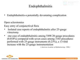 Endophthalmitis
• Endophthalmitis-a potentially devastating complication
Open sclerotomies
Easy entry of conjuncrtival flora
• Isolated case reports of endophthalmitis after 25-gauge
vitrectomy
• one case of endophthalmitis among 5498 20-gauge procedures
(0.018%) compared with seven cases among 3103 procedures
performed with 25-gauge instruments (0.23%), a 13-fold
increase with the 25-gauge instrumentation
( American Academy of Ophthalmology 2006 )
 