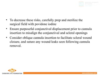 • To decrease these risks, carefully prep and sterilize the
surgical field with povidone iodine
• Ensure purposeful conjunctival displacement prior to cannula
insertion to misalign the conjunctival and scleral openings
• Consider oblique cannula insertion to facilitate scleral wound
closure, and suture any wound leaks seen following cannula
removal.
 