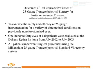 Outcomes of 140 Consecutive Cases of
25-Gauge Transconjunctival Surgery for
Posterior Segment Disease.
Lakhanpal et al Ophthalmology 2005;112:817-824
• To evaluate the safety and efficacy of 25-gauge
instrumentation for a variety of vitreoretinal conditions on
previously nonvitrectomized eyes.
• One-hundred forty eyes of 140 patients were evaluated at the
Doheny Retina Institute from July 2002 to July 2003
• All patients underwent surgical procedures using the
Millennium 25-gauge Transconjunctival Standard Vitrectomy
system
 