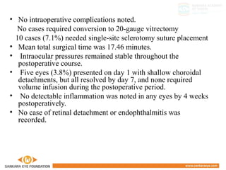 • No intraoperative complications noted.
No cases required conversion to 20-gauge vitrectomy
10 cases (7.1%) needed single-site sclerotomy suture placement
• Mean total surgical time was 17.46 minutes.
• Intraocular pressures remained stable throughout the
postoperative course.
• Five eyes (3.8%) presented on day 1 with shallow choroidal
detachments, but all resolved by day 7, and none required
volume infusion during the postoperative period.
• No detectable inflammation was noted in any eyes by 4 weeks
postoperatively.
• No case of retinal detachment or endophthalmitis was
recorded.
 