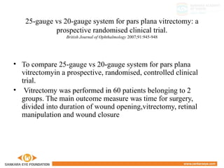 25-gauge vs 20-gauge system for pars plana vitrectomy: a
prospective randomised clinical trial.
British Journal of Ophthalmology 2007;91:945-948
• To compare 25-gauge vs 20-gauge system for pars plana
vitrectomyin a prospective, randomised, controlled clinical
trial.
• Vitrectomy was performed in 60 patients belonging to 2
groups. The main outcome measure was time for surgery,
divided into duration of wound opening,vitrectomy, retinal
manipulation and wound closure
 