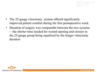 • The 25-gauge vitrectomy system offered significantly
improved patient comfort during the first postoperative week.
• Duration of surgery was comparable between the two systems
—the shorter time needed for wound opening and closure in
the 25-gauge group being equalised by the longer vitrectomy
duration
 