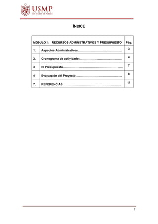 2
ÍNDICE
MÓDULO II: RECURSOS ADMINISTRATIVOS Y PRESUPUESTO Pág.
1. Aspectos Administrativos...…………..………….……………..
3
2. Cronograma de actividades………………...………..…………
4
3 El Presupuesto……………………………………………………..
7
4 Evaluación del Proyecto ….……………………………………..
8
7. REFERENCIAS……………………………………………………
11
 