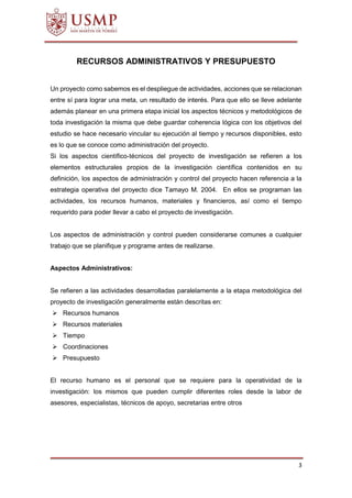 3
RECURSOS ADMINISTRATIVOS Y PRESUPUESTO
Un proyecto como sabemos es el despliegue de actividades, acciones que se relacionan
entre sí para lograr una meta, un resultado de interés. Para que ello se lleve adelante
además planear en una primera etapa inicial los aspectos técnicos y metodológicos de
toda investigación la misma que debe guardar coherencia lógica con los objetivos del
estudio se hace necesario vincular su ejecución al tiempo y recursos disponibles, esto
es lo que se conoce como administración del proyecto.
Si los aspectos científico-técnicos del proyecto de investigación se refieren a los
elementos estructurales propios de la investigación científica contenidos en su
definición, los aspectos de administración y control del proyecto hacen referencia a la
estrategia operativa del proyecto dice Tamayo M. 2004. En ellos se programan las
actividades, los recursos humanos, materiales y financieros, así como el tiempo
requerido para poder llevar a cabo el proyecto de investigación.
Los aspectos de administración y control pueden considerarse comunes a cualquier
trabajo que se planifique y programe antes de realizarse.
Aspectos Administrativos:
Se refieren a las actividades desarrolladas paralelamente a la etapa metodológica del
proyecto de investigación generalmente están descritas en:
 Recursos humanos
 Recursos materiales
 Tiempo
 Coordinaciones
 Presupuesto
El recurso humano es el personal que se requiere para la operatividad de la
investigación: los mismos que pueden cumplir diferentes roles desde la labor de
asesores, especialistas, técnicos de apoyo, secretarias entre otros
 