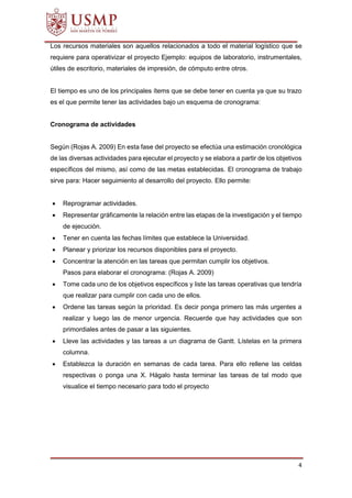 4
Los recursos materiales son aquellos relacionados a todo el material logístico que se
requiere para operativizar el proyecto Ejemplo: equipos de laboratorio, instrumentales,
útiles de escritorio, materiales de impresión, de cómputo entre otros.
El tiempo es uno de los principales ítems que se debe tener en cuenta ya que su trazo
es el que permite tener las actividades bajo un esquema de cronograma:
Cronograma de actividades
Según (Rojas A. 2009) En esta fase del proyecto se efectúa una estimación cronológica
de las diversas actividades para ejecutar el proyecto y se elabora a partir de los objetivos
específicos del mismo, así como de las metas establecidas. El cronograma de trabajo
sirve para: Hacer seguimiento al desarrollo del proyecto. Ello permite:
 Reprogramar actividades.
 Representar gráficamente la relación entre las etapas de la investigación y el tiempo
de ejecución.
 Tener en cuenta las fechas límites que establece la Universidad.
 Planear y priorizar los recursos disponibles para el proyecto.
 Concentrar la atención en las tareas que permitan cumplir los objetivos.
Pasos para elaborar el cronograma: (Rojas A. 2009)
 Tome cada uno de los objetivos específicos y liste las tareas operativas que tendría
que realizar para cumplir con cada uno de ellos.
 Ordene las tareas según la prioridad. Es decir ponga primero las más urgentes a
realizar y luego las de menor urgencia. Recuerde que hay actividades que son
primordiales antes de pasar a las siguientes.
 Lleve las actividades y las tareas a un diagrama de Gantt. Lístelas en la primera
columna.
 Establezca la duración en semanas de cada tarea. Para ello rellene las celdas
respectivas o ponga una X. Hágalo hasta terminar las tareas de tal modo que
visualice el tiempo necesario para todo el proyecto
 