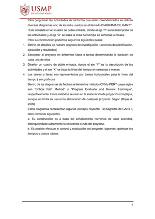 5
Para programar las actividades de tal forma que estén calendarizadas se utilizan
diversos diagramas uno de los más usados es el llamado DIAGRAMA DE GANTT
Este consiste en un cuadro de doble entrada, donde el eje “Y” es la descripción de
las actividades y el eje “X” se traza la línea del tiempo en semanas o meses.
Para su construcción podemos seguir los siguientes pasos:
1. Definir los detalles de nuestro proyecto de investigación (acciones de planificación,
ejecución y resultados)
2. Seccionar al proyecto en diferentes fases o tareas determinando la duración de
cada una de ellas
3. Diseñar un cuadro de doble entrada, donde el eje “Y” es la descripción de las
actividades y el eje “X” se traza la línea del tiempo en semanas o meses.
4. Las tareas o fases son representadas por barras horizontales para la línea del
tiempo ( ver gráficos)
Dentro de los diagramas de flechas se tienen los métodos CPM y PERT cuyas siglas
son “Critical Path Method” y “Program Evaluatio and Reivew Technique”,
respectivamente. Estos métodos se usan en la elaboración de proyectos complejos,
aunque no limita su uso en la elaboración de cualquier proyecto. Según (Rojas A.
2009)
Estos diagramas representan algunas ventajas respecto al diagrama de GANTT,
tales como las siguientes:
a. Su construcción es a base del señalamiento numérico de cada actividad,
distinguiéndose claramente la secuencia o ruta del proyecto.
b. Es posible efectuar el control y evaluación del proyecto, logrando optimizar los
tiempos y costos totales.
 