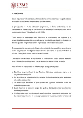 7
El Presupuesto
Desde el punto de vista técnico la palabra se deriva del francés antiguo bougette o bolsa,
en nuestro idioma tiene la denominación de presupuesto.
El presupuesto es “…la estimación programada, en forma sistemática; de las
condiciones de operación y de los resultados a obtener por una organización, en un
periodo determinado” (González C. y Col. 2009).
Como vemos el presupuesto está vinculado al cumplimiento de objetivos y la
temporalidad de su desarrollo es por ello que la formulación, aprobación y ejecución de
deberán guardar congruencia con los objetivos del estudio de investigación.
El presupuesto tiene un elemento fijo y un elemento dinámico, este último generalmente
en los proyectos de investigación deben tenerse en cuenta ya que durante todo el
proceso investigativo existes variaciones a considerar.
Otras de las características de importancia, es considerar los costos reales al momento
de la formulación del presupuesto, lo cual permitirá la realización del proyecto.
Para elaborar un presupuesto se deben cumplir los siguientes pasos:
a) Considerar en primer lugar la planificación, objetivos y resultados a lograr en el
proyecto de investigación.
b) En segundo lugar establecer la programación de forma detallada de las acciones o
actividades a desarrollar.
c) En tercer lugar desarrollar el presupuesto real (ejemplo honorarios reales del
personal que participa).
d) Cuarto lugar es la ejecución propia del gasto y distribución entre las diferentes
acciones planificadas.
e) Un último paso pero muy importante es el control del presupuesto ya que de ello
dependerá la culminación de nuestro proyecto (tener muy en cuenta las variaciones).
 