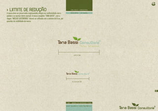 > LIMITE DE REDUÇÃO
A marca deve ser preservada e apresentada sempre em conformidade com o
padrão e as normas deste manual. A marca completa “TANA BASSI”, com o
slogan “NÚCLEO SUSTENTÁVEL” deverá ser utilizada com o mínimo de 8 cm, por
questões de visibilidade da marca.




                                                                               8 X 2 CM




                                                                             4,5 X 0,8 CM




                                                                                            17
 