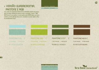 > VERSÃO QUADRICROMIA,
       PANTONE E RGB
     A cor, como um componente fundamental na identidade visual de uma marca,
     deve ser sempre utilizada de maneira correta e consistente. A marca “TANA
     BASSI”possui 6 cores padrão. A versão quadricromia (CMYK) abaixo serve para
     orientar a correta aplicação dessas cores, tornando-as um meio rápido e eficaz
     de reconhecimento visual.




               PANTONE 318                      C              PANTONE 382                       C   PANTONE 5757                C   PANTONE 4635 C
               C:030 M:000        Y: 014 B:000                 C:030 M:000            Y: 093 B:000   C:061 M:036   Y: 98 B:020       C:043 M:061   Y: 083 B:040

               R:174 G:222 B:220                               R:189 G:214 B:062                     R:098 G:116 B:051               R:105 G:074 B:045




18
 
