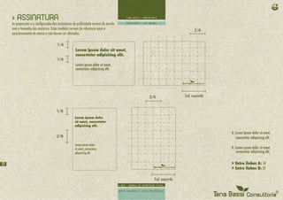 > ASSINATURA
     As proporções e a configuração das assinaturas de publicidade variam de acordo
     com o tamanho dos anúncios. Estas medidas servem de referência para o                                    2/8
     posicionamento da marca e não devem ser alteradas.

                                       1/6
                                                     Lorem ipsum dolor sit amet,
                                                     consectetur adipisicing elit.
                                       1/6
                                                     Lorem ipsum dolor sit amet,
                                                     consectetur adipisicing elit.




                                                                                      2/6               End. esquerda


                                      1/8
                                                    Lorem ipsum dolor
                                                    sit amet, consectetur
                                                    adipisicing elit.

                                                                                                                        A: Lorem ipsum dolor sit amet,
                                      2/8                                                                                   consectetur adipisicing elit,
                                                    Lorem ipsum dolor
                                                    sit amet, consectetur                                               B: Lorem ipsum dolor sit amet,
                                                    adipisicing elit.                                                       consectetur adipisicing elit,


22                                                                                                                      > Entre linhas A: 14
                                                                                                                        > Entre linhas B: 12

                                                                                        End. esquerda
 