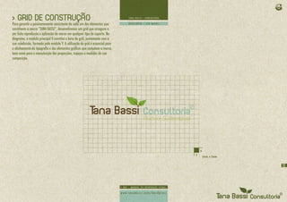 > GRID DE CONSTRUÇÃO
Para garantir o posicionamento consistente de cada um dos elementos que
constituem a marca “TANA BASSI”, desenvolvemos um grid que assegura a
per feita reprodução e aplicação da marca em qualquer tipo de suporte. No
diagrama, o módulo principal X constitui a base do grid, juntamente com a
sua subdivisão, formada pelo módulo Y. A utilização do grid é essencial para
o alinhamento da tipografia e dos elementos gráficos que compõem a marca,
bem como para a manutenção das proporções, espaços e medidas de sua
composição.




                                                                               15
 