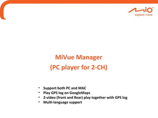 MiVue Manager
(PC player for 2-CH)
• Support both PC and MAC
• Play GPS log on GoogleMaps
• 2-video (front and Rear) play together with GPS log
• Multi-language support
 
