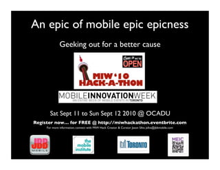 An epic of mobile epic epicness!
              Geeking out for a better cause!




       Sat Sept 11 to Sun Sept 12 2010 @ OCADU!
Register now… for FREE @ http://miwhackathon.eventbrite.com                                            !
     For more information, connect with MIW Hack Creator & Curator Jason Silva jsilva@jbbmobile.com!
 