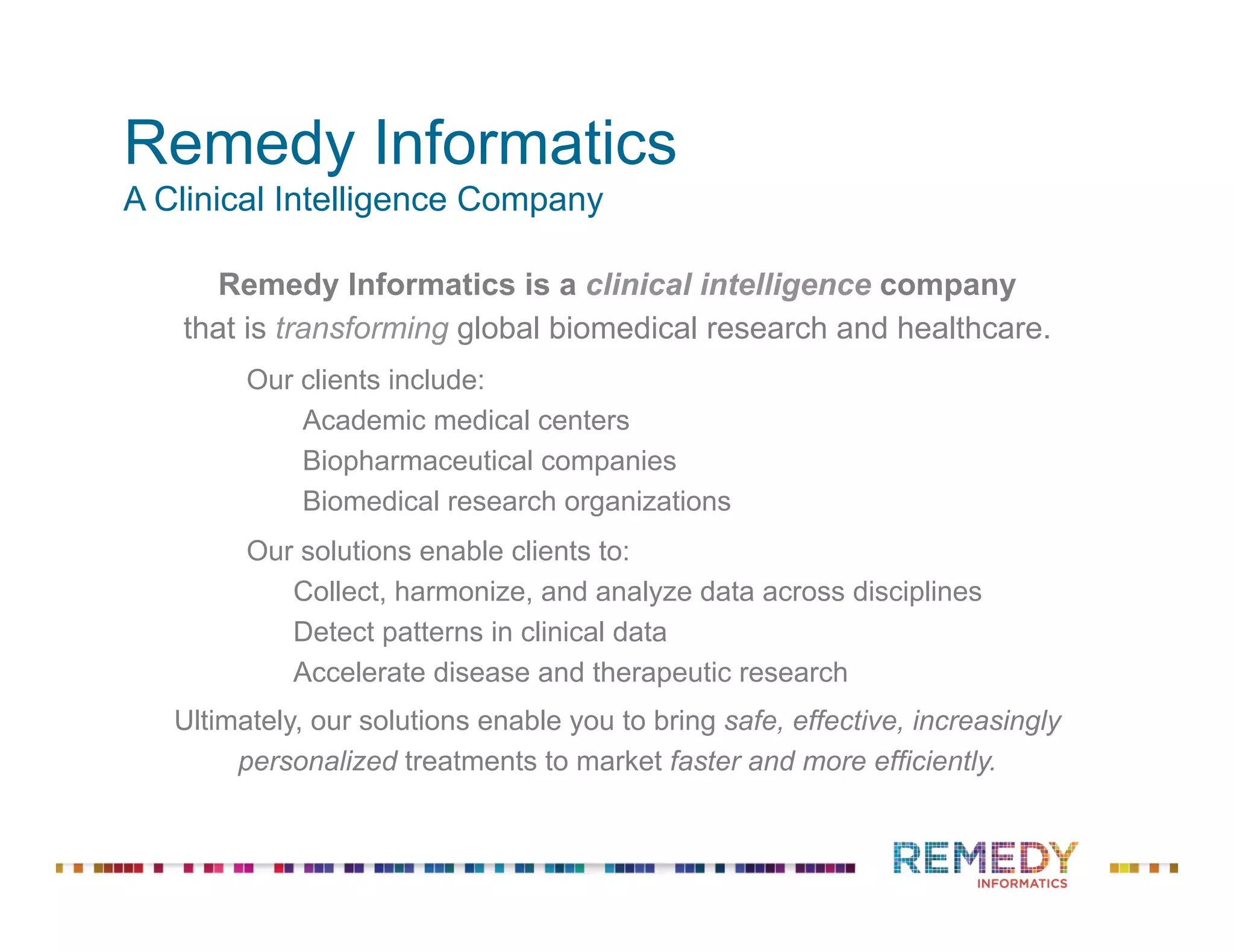 Remedy Informatics
A Clinical Intelligence Company
Remedy Informatics is a clinical intelligence company
that is transforming global biomedical research and healthcare.
Our clients include:
Academic medical centers
Biopharmaceutical companies
Biomedical research organizations
Our solutions enable clients to:
Collect, harmonize, and analyze data across disciplines
Detect patterns in clinical data
Accelerate disease and therapeutic research
Ultimately, our solutions enable you to bring safe, effective, increasingly
personalized treatments to market faster and more efficiently.
 