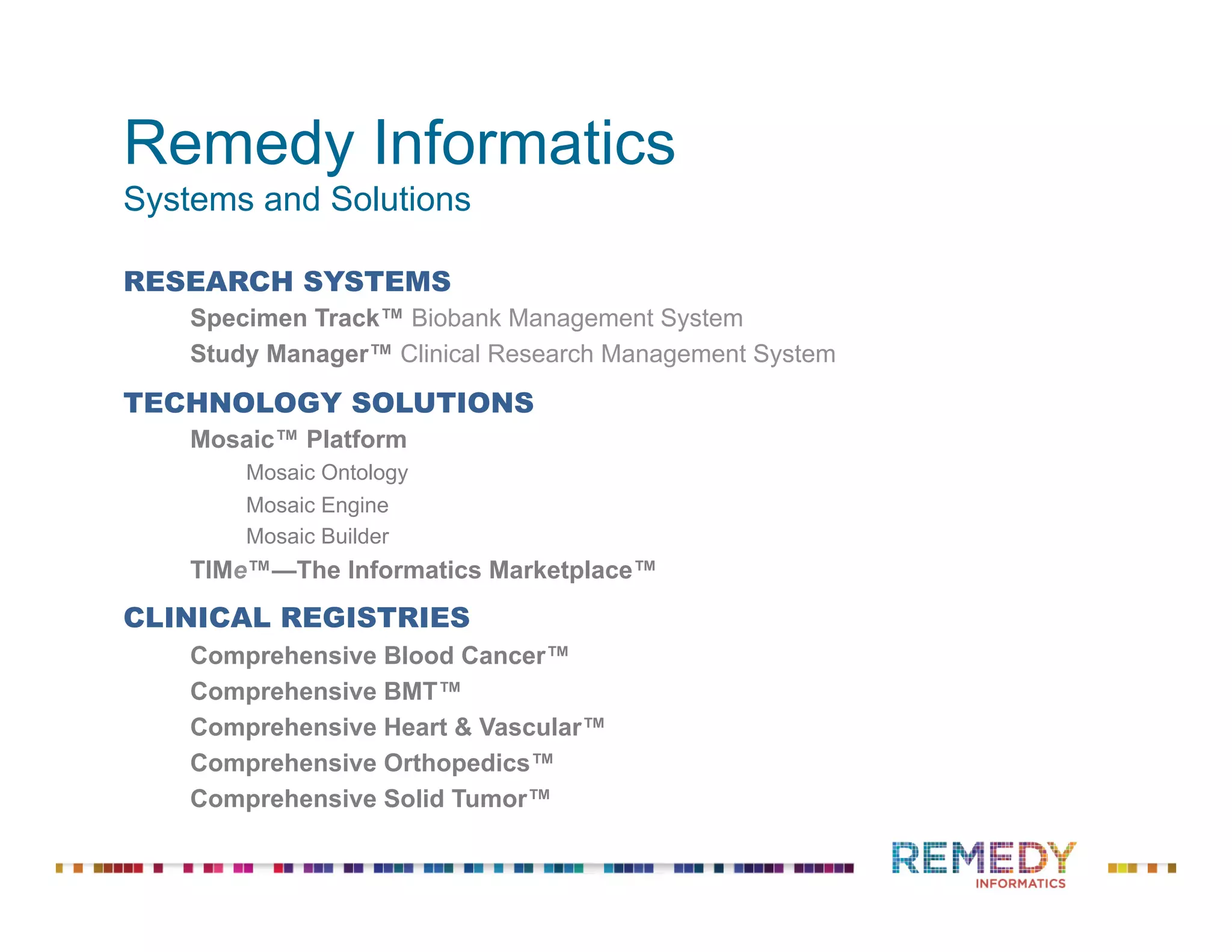 Remedy Informatics
Systems and Solutions
RESEARCH SYSTEMS
Specimen Track™ Biobank Management System
Study Manager™ Clinical Research Management System
TECHNOLOGY SOLUTIONS
Mosaic™ Platform
Mosaic Ontology
Mosaic Engine
Mosaic Builder
TIMe™—The Informatics Marketplace™
CLINICAL REGISTRIES
Comprehensive Blood Cancer™
Comprehensive BMT™
Comprehensive Heart & Vascular™
Comprehensive Orthopedics™
Comprehensive Solid Tumor™
 