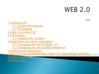 WEB 2.0 Contenido  [ocultar] 1 Introducción 1.1 Origen del término 1.2 Tecnología 2 ¿Qué es la web 2.0? 3 Tecnología 3.1 Software de servidor 4 Relaciones con otros conceptos 4.1 Comparación con la "Web 1.0" 4.2 Comparación con la Web Semántica 5 Aplicaciones Educativas 6 APLICACION INDISPENSABLE PARA LA COMUNIDAD VIRTUAL 7 Enlaces externos 8 Referencias 