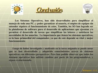 Conclusión Los Sistemas Operativos, han sido desarrollados para simplificar el manejo de toda una PC; y poder garantizar al usuario, el empleo de equipos sin entender siquiera el funcionamiento de estos. También, los SO han logrado ser la plataforma de software para el desarrollo de aplicaciones que ejecutan y/o permiten el desarrollo de tareas que simplifican las labores y satisfacen las necesidades de los usuarios.  La importancia que tienen los sistemas operativos, es la base primordial del computador, ya que de este depende su vital y mejor funcionamiento Luego de haber investigado y analizado en la tarea asignada se puede notar que se han desarrollado y adquirido conocimientos acerca de sistemas operativos con diferentes perspectivas. Pero han podido observar que todos los sistemas operativos han sufrido cambios por parte de los programadores, y siguen evolucionando. Webquest: S.O. 