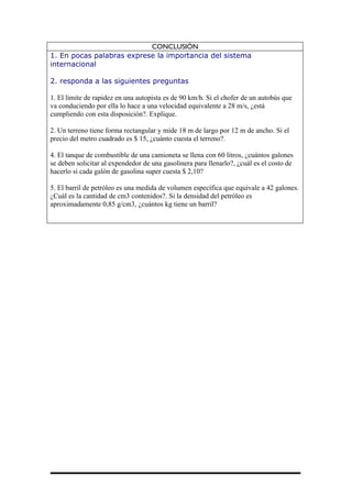 CONCLUSIÓN
1. En pocas palabras exprese la importancia del sistema
internacional

2. responda a las siguientes preguntas

1. El límite de rapidez en una autopista es de 90 km/h. Si el chofer de un autobús que
va conduciendo por ella lo hace a una velocidad equivalente a 28 m/s, ¿está
cumpliendo con esta disposición?. Explique.

2. Un terreno tiene forma rectangular y mide 18 m de largo por 12 m de ancho. Si el
precio del metro cuadrado es $ 15, ¿cuánto cuesta el terreno?.

4. El tanque de combustible de una camioneta se llena con 60 litros, ¿cuántos galones
se deben solicitar al expendedor de una gasolinera para llenarlo?, ¿cuál es el costo de
hacerlo si cada galón de gasolina super cuesta $ 2,10?

5. El barril de petróleo es una medida de volumen específica que equivale a 42 galones.
¿Cuál es la cantidad de cm3 contenidos?. Si la densidad del petróleo es
aproximadamente 0,85 g/cm3, ¿cuántos kg tiene un barril?
 