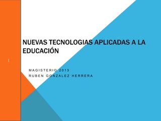 NUEVAS TECNOLOGIAS APLICADAS A LA
    EDUCACIÓN
I

     MAGISTERIO 2013
     RUBEN GONZALEZ HERRERA
 