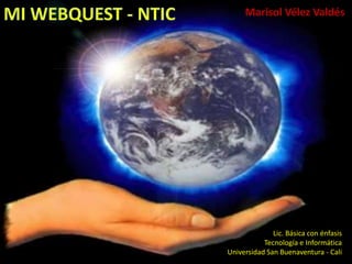 MI WEBQUEST - NTIC  Marisol Vélez Valdés Lic. Básica con énfasis   Tecnología e Informática Universidad San Buenaventura - Cali 