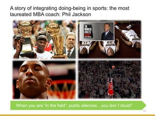 A story of integrating doing-being in sports: the most
laureated MBA coach: Phil Jackson
12
When you are “in the field”: public silences…you don´t doubt”
 