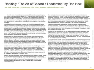 Over the years, I have had long discussions with thousands of people throughout
many different organizations about management. I always ask each person to describe the
single most important responsibility of any manager. The incredibly diverse responses
always have one thing in common: they are downward-looking. Management inevitably is
viewed as an exercise of authority -with selecting employees, motivating them, training
them, appraising them, organizing them, directing them, controlling them. That perception
is mistaken.
The first and paramount responsibility of anyone who purports to manage is to manage
self: one's own integrity, character, ethics, knowledge, wisdom, temperament, words, and
acts. It is a complex, unending, incredibly difficult, oft-shunned task. We spend little time
and rarely excel at management of self precisely because it is so much more difficult than
prescribing and controlling the behavior of others. However, without management of self no
one is fit for authority no matter how much they acquire, for the more authority they acquire
the more dangerous they become. It is the management of self that should occupy 50
percent of our time and the best of our ability. And when we do that, the ethical, moral and
spiritual elements of management are inescapable.
Asked to identify the second responsibility of any manager, again people produce a
bewildering variety of opinions, again downward-looking. Another mistake. The second
responsibility is to manage those who have authority over us: bosses, supervisors,
directors, regulators, ad infinitum. Without their consent and support, how can we follow
conviction, exercise judgment, use creative ability, achieve constructive results or create
conditions by which others can do the same? Managing superiors is essential. Devoting 25
percent of our time and ability to that effort is not too much.
Asked for the third responsibility, people become uncertain. Yet, their thoughts remain on
subordinates. Mistaken again. The third responsibility is to manage one's peers -- those
over whom we have no authority and who have no authority over us -- associates,
competitors, suppliers, customers -- one's entire environment if you will. Without their
respect and confidence little or nothing can be accomplished. Our environment and peers
can make a small heaven or hell of our life. Is it not wise to devote at least 20 percent of
our time, energy, and ingenuity to managing them?
Asked for the fourth responsibility, people have difficulty coming up with an answer, for they
are now troubled by thinking downward. However, if one has attended to self, superiors,
and peers there is nothing else left. Obviously, the fourth responsibility is to manage those
over whom we have authority. The common response is that all one's time will be
consumed managing self, superiors and peers. There will be no time to manage
subordinates. Exactly!
Reading: “The Art of Chaordic Leadership” by Dee Hock
Dee Hock, founder and CEO emeritus of VISA. He is a laureate in the Business Hall of Fame.
17
(*)Source:DeeHock-Leadershipinthechaordicera
One need only select decent people, introduce them to the concept, induce them to
practice it, and enjoy the process. If those over whom we have authority properly manage
themselves, manage us, manage their peers, and replicate the process with those they
employ, what is there to do but see they are properly recognized, rewarded -- and stay out
of their way? It is not making better people of others that leadership is about. In today's
world effective leadership is chaordic. It's about making a better person of self. Income,
power and position have nothing to do with that. In fact, they often interfere with it.
The obvious question then always erupts. How do you manage superiors, bosses,
regulators, associates, customers? The answer is equally obvious. You cannot. But can
you understand them? Can you persuade them? Can you motivate them? Can you disturb
them, influence them, forgive them? Can you set them an example? Eventually the proper
word emerges. Can you lead them?
Of course you can, provided only that you have properly led yourself. There are no rules
and regulations so rigorous, no organization so hierarchical, no bosses so abusive that
they can prevent us from behaving this way. No individual and no organization, short of
killing us, can prevent such use of our energy, ability, and ingenuity. They may make it
more difficult, but they can't prevent it. The real power is ours, not theirs, provided only that
we can work our way around the killing.
It is easy to test this chaordic concept of leadership. Reflect a moment on group endeavors
of which you are an observer rather than participant. If your interest runs to ballet, you can
undoubtedly recall when the corps seemed to rise above the individual ability of each
dancer and achieve a magical, seemingly effortless performance. The same can be
observed in the symphony, the theater, in fact, every group endeavor, including business
and government. Every choreographer, conductor, and coach - or for that matter,
corporation president - has tried to distill the essence of such performance. Countless
others have tried to explain and produce a mechanistic, measurably controlled process that
will cause the phenomenon. It has never been done and it never will be. It is easily
observed, universally admired, and occasionally experienced. It happens, but cannot be
deliberately done. It is rarely long sustained but can be repeated. It arises from the
relationships and interaction of those from which it is composed. Some organizations seem
consistently able to do so, just as some leaders seem able to cause it to happen with
consistency, even within different organizations. Leaders can only recognize and modify
conditions which prevent it; perceive and articulate a sense of community, a vision of the
future, a body of principle to which people can become passionately committed, then
encourage and enable them to discover and bring forth the extraordinary capabilities that
lie trapped in everyone struggling to get out.
 