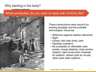 19
Why starting in the body?
Image:Trévelez-La Alpujarra Antigua,Spain
These constructions were result of an
existing paradigm and the available
technologies/ resources.
• Defensive (against weather elements)
• Rigid
• Closed, with clear limits, dark
• Operates outside-in
• No availability of: affordable solar
panels, energy batteries, triple window
isolation, light construction materials
for isolation, closed cycle air circuits,
close cycle water systems…
What connection do you want to have with (VUCA) life?
 