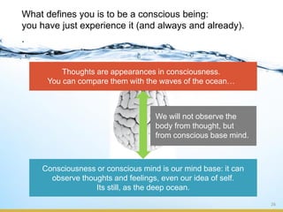 26
What defines you is to be a conscious being:
you have just experience it (and always and already).
.
Consciousness or conscious mind is our mind base: it can
observe thoughts and feelings, even our idea of self.
Its still, as the deep ocean.
Thoughts are appearances in consciousness.
You can compare them with the waves of the ocean…
We will not observe the
body from thought, but
from conscious base mind.
 