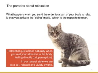 31
The paradox about relaxation
What happens when you send the order to a part of your body to relax
is that you activate the “doing” mode. Which is the opposite to relax.
Relaxation just comes naturally when
you rest your attention in the body,
feeling directly (prioperception).
In our natural state we are
as a cat, relaxed and vividly awake.
 