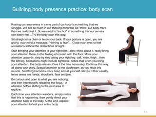 33
Building body presence practice: body scan
Resting our awareness in a one part of our body is something that we
struggle. We are so much in our thinking mind that we “think” our body more
than we really feel it. So we need to “anchor” in something that our senses
can easily feel…Try the body scan this way:
Sit straight on a chair or lie on your back. If your posture is open, you are
giving your mind a message: “nothing to fear”… Close your eyes to feel
sensations without the distractions of sight...
Start bringing your attention to your right foot…don´t think about it, really bring
your attention there, to the feeling of contact with the floor. Move your
attention upwards step by step along your right leg: calf, knee, thigh…then
the left leg. Sensations might include tightness: notice that when you bring
your attention, the body relaxes. Give it the time necessary. Continue this way
all along your body. Special attention to the diaphragm: as you relax this
muscle, breathing becomes more deep and all yourself relaxes. Other usually
tense areas are hands, shoulders, face and jaw.
Be curious and open to what you are noticing,
and then intentionally releasing the focus. of
attention before shifting to the next area to
explore.
Each time your attention wanders, simply notice
that this is happening, then gently direct your
attention back to the body. At the end, expand
your attention to feel your entire body.
 