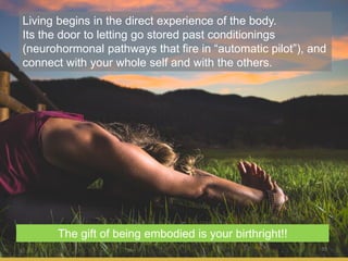 35
Living begins in the direct experience of the body.
Its the door to letting go stored past conditionings
(neurohormonal pathways that fire in “automatic pilot”), and
connect with your whole self and with the others.
The gift of being embodied is your birthright!!
 