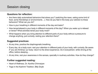 38
Questions for reflection:
• Are there daily automatized behaviors that stress you? (watching the news, eating some kind of
food, some friendships or environments…). How do you feel in the body your adiction to these
behaviors? What can you do?
• How is your breathing in different moments of the day and tasks?
• How tense/relaxed is your body in different moments of the day? When you wake up is relaxed
or tense? What activities tense your body most?
• What happens when you bring attention to different parts of your body without a pressure to
change anything, just curiosity, resting your attention there?
Session closing
Further suggested reading:
• Heart of Wellness, Dr. Kavitha Chinnaiyan
• Yoga in the Kashmir Tradition, Billy Doyle
Suggested practices:
• At any time, practice the diaphragmatic breathing.
• Every day, do a body scan: rest your attention in different parts of your body, with curiosity. Be aware
if “you are thinking” yur body: return to the direct experience. Do it everywhere: while driving,at the
office, before sleeping…
• At any time, rest your awareness in the senses, specially in routinary activities. How do they change?
 