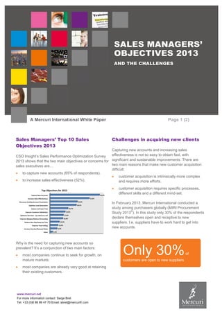 www.mercuri.net
For more information contact: Serge Bret
Tel: +33 (0)6 86 86 47 70 Email: sbret@mercurifr.com
SALES MANAGERS’
OBJECTIVES 2013
AND THE CHALLENGES
A Mercuri International White Paper Page 1 (2)
Sales Managers’ Top 10 Sales
Objectives 2013
CSO Insight’s Sales Performance Optimization Survey
2013 shows that the two main objectives or concerns for
sales executives are…
 to capture new accounts (65% of respondents).
 to increase sales effectiveness (52%).
Why is the need for capturing new accounts so
prevalent? It’s a conjunction of two main factors:
 most companies continue to seek for growth, on
mature markets.
 most companies are already very good at retaining
their existing customers.
Challenges in acquiring new clients
Capturing new accounts and increasing sales
effectiveness is not so easy to obtain fast, with
significant and sustainable improvements. There are
two main reasons that make new customer acquisition
difficult:
 customer acquisition is intrinsically more complex
and requires more efforts.
 customer acquisition requires specific processes,
different skills and a different mind-set.
In February 2013, Mercuri International conducted a
study among purchasers globally (MIRI Procurement
Study 2013
©
). In this study only 30% of the respondents
declare themselves open and receptive to new
suppliers. I.e. suppliers have to work hard to get into
new accounts.
Only 30%of
customers are open to new suppliers
 