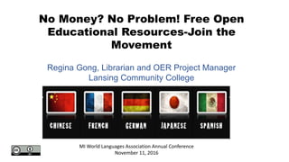 No Money? No Problem! Free Open
Educational Resources-Join the
Movement
MI World Languages Association Annual Conference
November 11, 2016
Regina Gong, Librarian and OER Project Manager
Lansing Community College
 