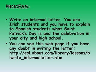 PROCESS: Write an informal letter. You are Irish students and you have to explain to Spanish students what Saint Patrick’s Day is and the celebration in your city and high school. You can see this web page if you have any doubt in writing the letter: http://esl.about.com/library/lessons/blwrite_informalletter.htm 