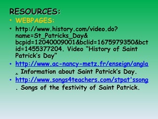 RESOURCES: WEBPAGES: http://www.history.com/video.do?name=St_Patricks_Day& bcpid=12040009001&bclid=1675979350&bctid=1455377204. Video “History of Saint Patrick’s Day” http://www.ac-nancy-metz.fr/enseign/anglais/Henry/patrick.htm .  Information about Saint Patrick’s Day. http://www.songs4teachers.com/stpat'ssongspoems.htm . Songs of the festivity of Saint Patrick.  