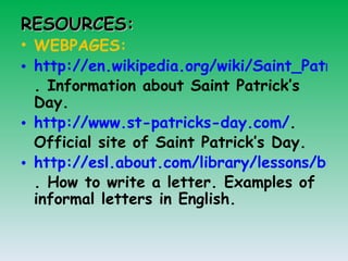 RESOURCES: WEBPAGES: http://en.wikipedia.org/wiki/Saint_Patrick's_Day . Information about Saint Patrick’s Day. http://www.st-patricks-day.com/ . Official site of Saint Patrick’s Day.  http://esl.about.com/library/lessons/blwrite_informalletter.htm . How to write a letter. Examples of informal letters in English.  