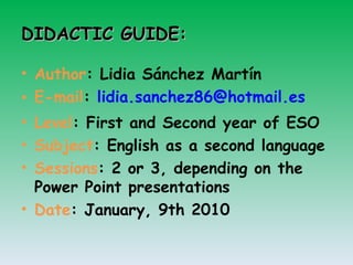 DIDACTIC GUIDE: Author : Lidia Sánchez Martín E-mail :  [email_address] Level : First and Second year of ESO Subject : English as a second language Sessions : 2 or 3, depending on the Power Point presentations Date : January, 9th 2010 