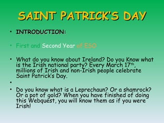 SAINT PATRICK’S DAY INTRODUCTION: First and  Second Year  of ESO What do you know about Ireland? Do you Know what is the Irish national party? Every March 17 th , millions of Irish and non-Irish people celebrate Saint Patrick’s Day.    Do you know what is a Leprechaun?  Or a shamrock? Or a pot of gold?  When you have finished of doing this Webquest, you will know them as if you were Irish!  